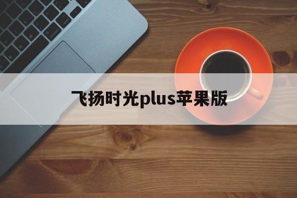飞扬时光plus苹果版(飞扬时光苹果怎么下载不了?)-第9张图片-有道翻译官网
